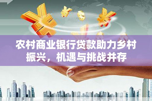 江夏农村商业银行贷款助力乡村振兴，机遇与挑战并存
