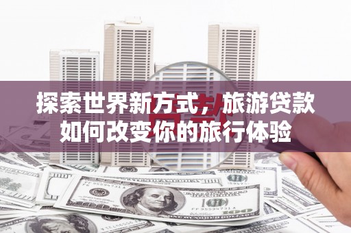 江夏探索世界新方式，旅游贷款如何改变你的旅行体验